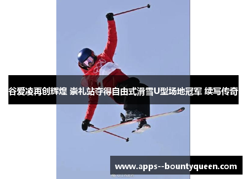 谷爱凌再创辉煌 崇礼站夺得自由式滑雪U型场地冠军 续写传奇