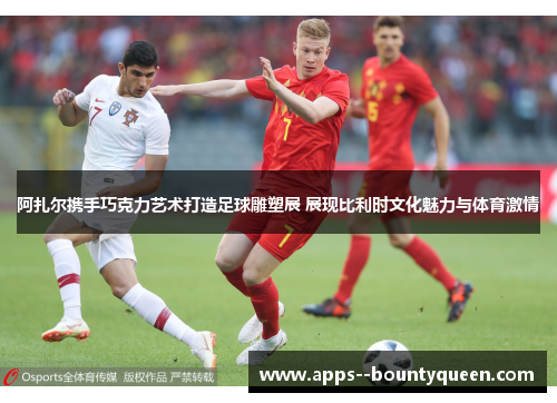 阿扎尔携手巧克力艺术打造足球雕塑展 展现比利时文化魅力与体育激情