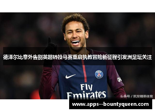 德泽尔比意外告别英超转投马赛重启执教冒险新征程引发洲足坛关注