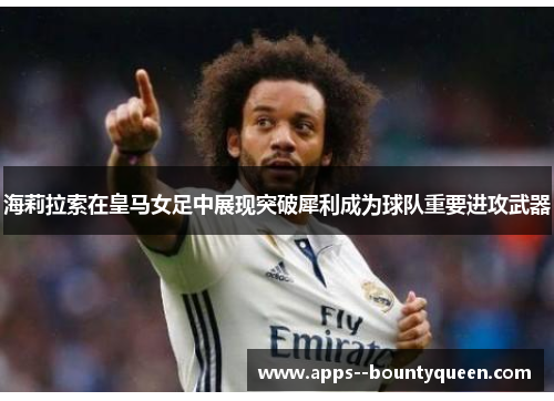 海莉拉索在皇马女足中展现突破犀利成为球队重要进攻武器