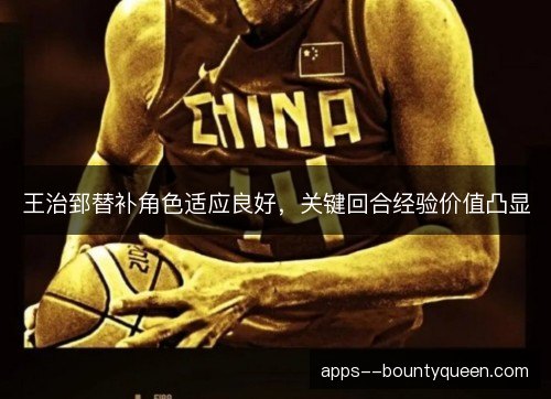 王治郅替补角色适应良好,关键回合经验价值凸显 王治郅替补角色适应良好,关键回合经验价值凸显