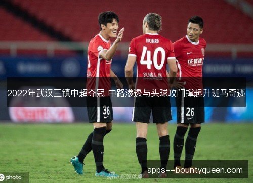 2022年武汉三镇中超夺冠 中路渗透与头球攻门撑起升班马奇迹 2022年武汉三镇中超夺冠 中路渗透与头球攻门撑起升班马奇迹